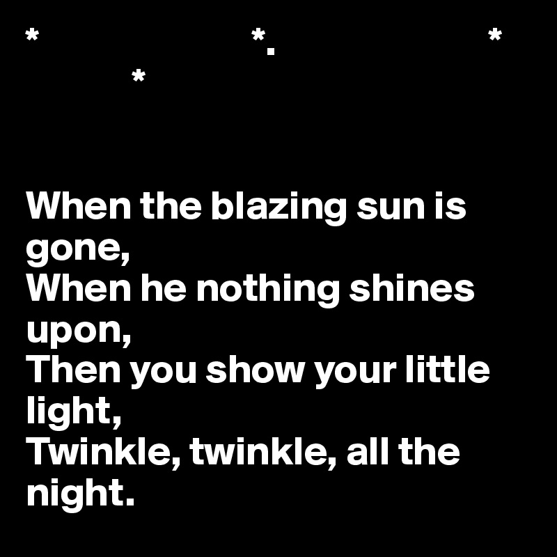 *                          *.                          *
             *
  

When the blazing sun is gone,
When he nothing shines upon,
Then you show your little light,
Twinkle, twinkle, all the night.