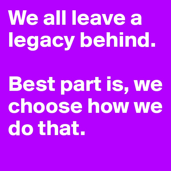 We all leave a legacy behind. 

Best part is, we choose how we do that. 