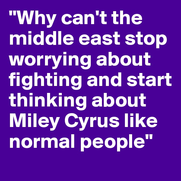 "Why can't the middle east stop worrying about fighting and start thinking about Miley Cyrus like normal people"