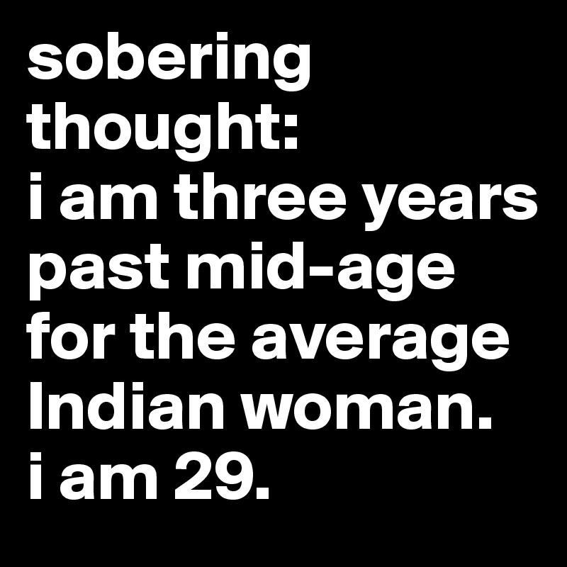 sobering thought: 
i am three years past mid-age for the average Indian woman. 
i am 29. 