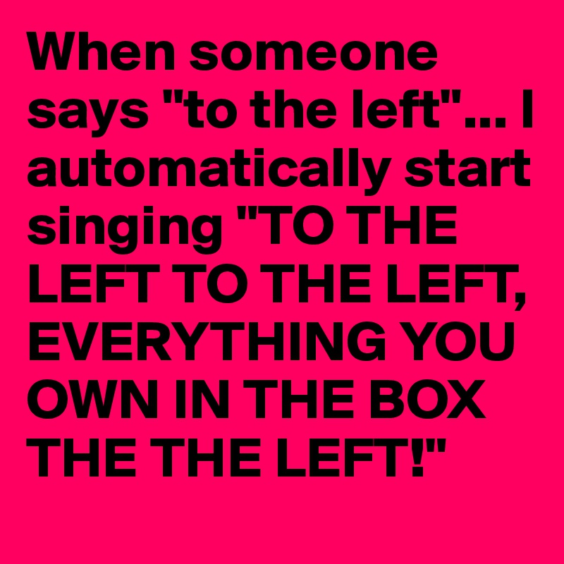 When someone says "to the left"... I automatically start singing "TO THE LEFT TO THE LEFT, EVERYTHING YOU OWN IN THE BOX THE THE LEFT!"