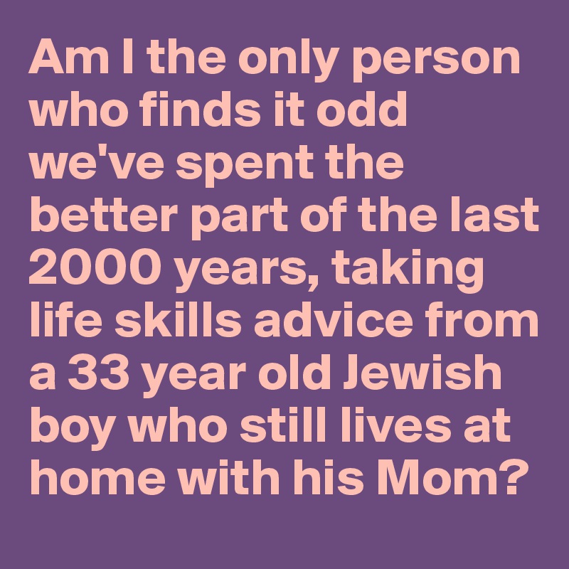 Am I the only person who finds it odd we've spent the better part of the last 2000 years, taking life skills advice from a 33 year old Jewish boy who still lives at home with his Mom?