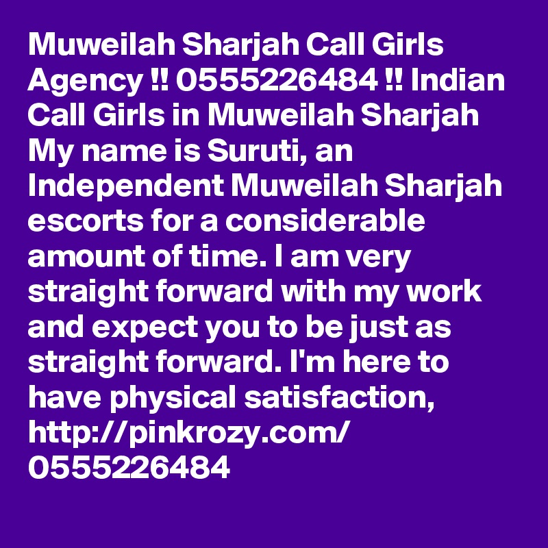 Muweilah Sharjah Call Girls Agency !! 0555226484 !! Indian Call Girls in Muweilah Sharjah My name is Suruti, an Independent Muweilah Sharjah escorts for a considerable amount of time. I am very straight forward with my work and expect you to be just as straight forward. I'm here to have physical satisfaction, 
http://pinkrozy.com/
0555226484 