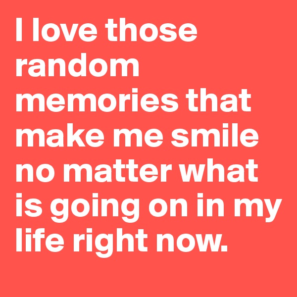 I love those random memories that make me smile no matter what is going on in my life right now. 