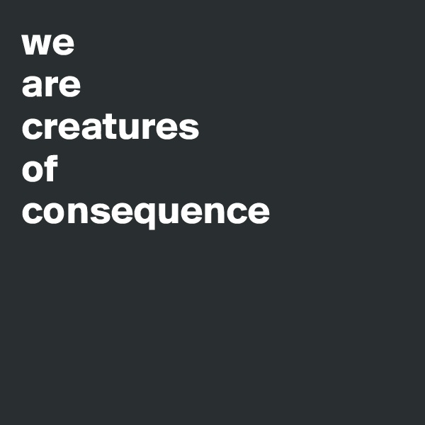 we
are
creatures
of
consequence



