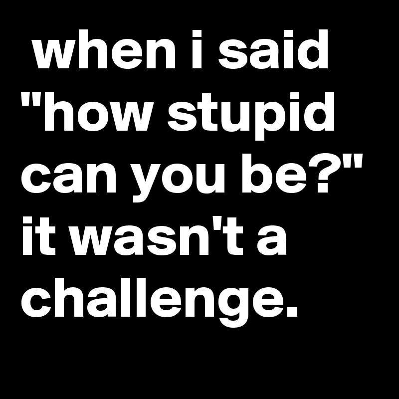  when i said "how stupid can you be?" it wasn't a challenge.