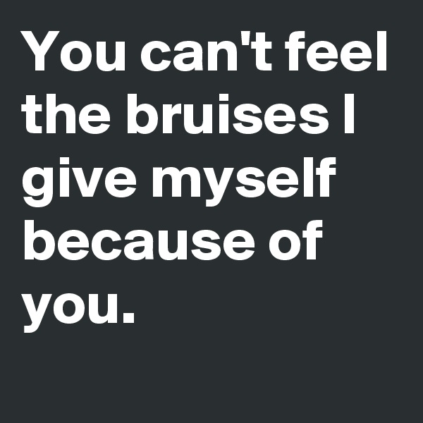 You can't feel the bruises I give myself because of you. 