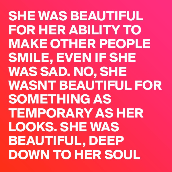 SHE WAS BEAUTIFUL FOR HER ABILITY TO MAKE OTHER PEOPLE SMILE, EVEN IF SHE WAS SAD. NO, SHE WASNT BEAUTIFUL FOR SOMETHING AS TEMPORARY AS HER LOOKS. SHE WAS BEAUTIFUL, DEEP DOWN TO HER SOUL