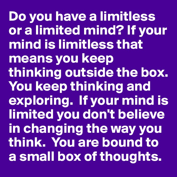 Do you have a limitless or a limited mind? If your mind is limitless that means you keep thinking outside the box.  You keep thinking and exploring.  If your mind is limited you don't believe in changing the way you think.  You are bound to a small box of thoughts. 