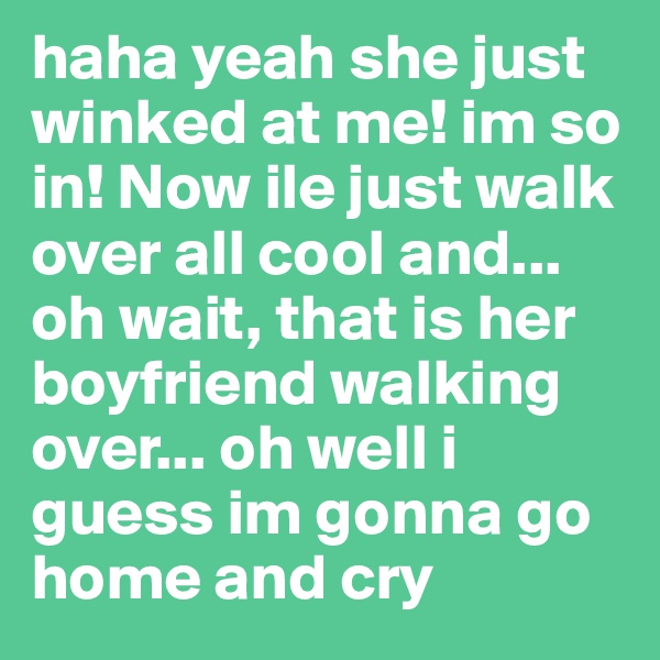 haha yeah she just winked at me! im so in! Now ile just walk over all cool and... oh wait, that is her boyfriend walking over... oh well i guess im gonna go home and cry