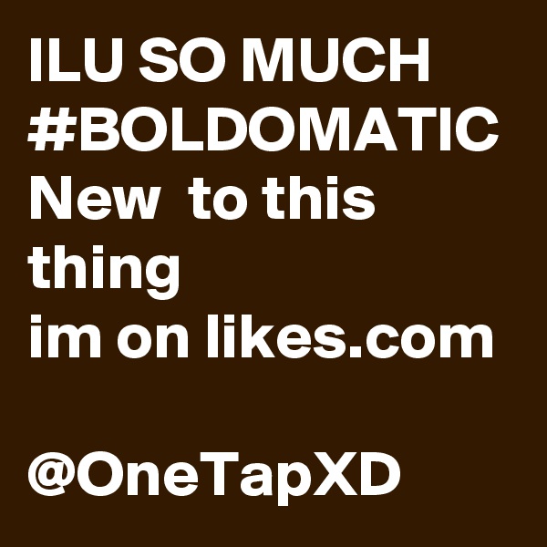 ILU SO MUCH 
#BOLDOMATIC
New  to this thing 
im on likes.com 
@OneTapXD