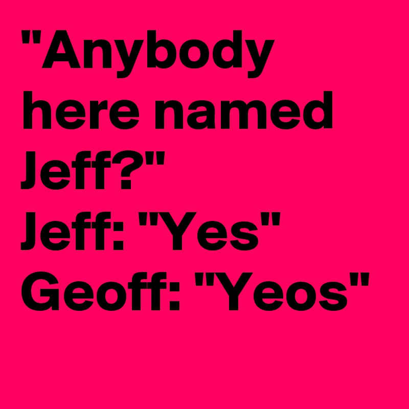 "Anybody here named Jeff?"
Jeff: "Yes"
Geoff: "Yeos"