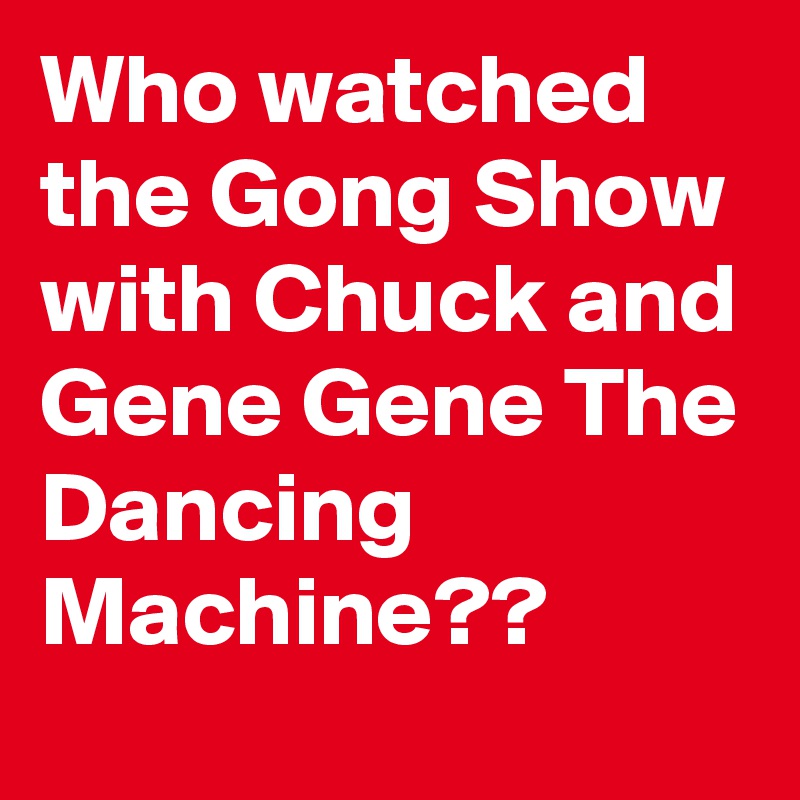 Who watched the Gong Show with Chuck and Gene Gene The Dancing Machine??