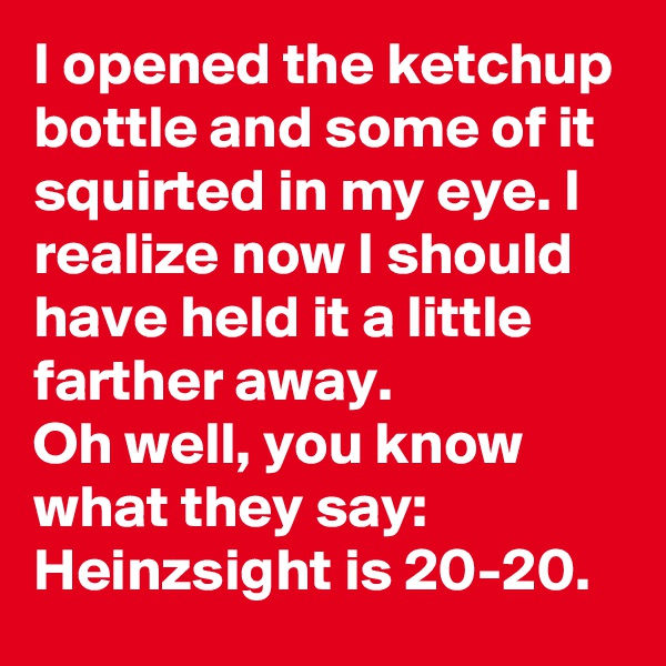I opened the ketchup bottle and some of it squirted in my eye. I realize now I should have held it a little farther away. 
Oh well, you know what they say: Heinzsight is 20-20.