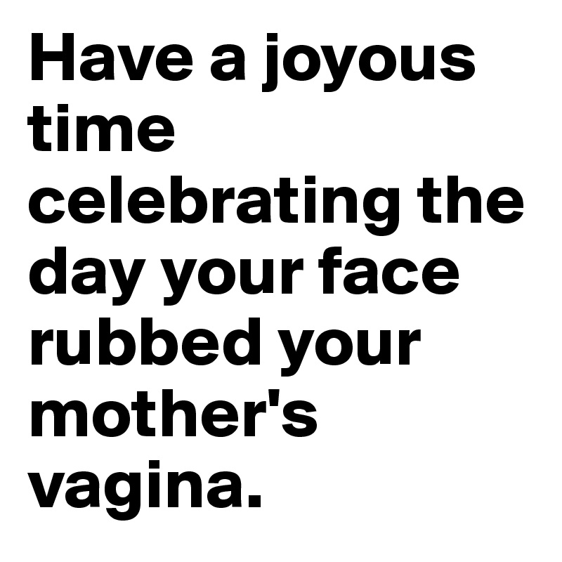 Have a joyous time celebrating the day your face rubbed your mother's vagina.