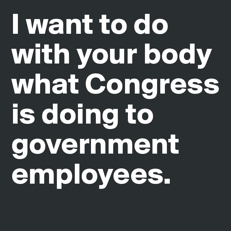 I want to do with your body what Congress is doing to government employees.