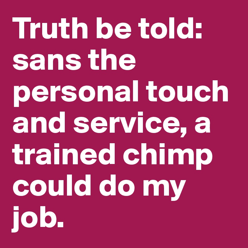 Truth be told: sans the personal touch and service, a trained chimp could do my job. 
