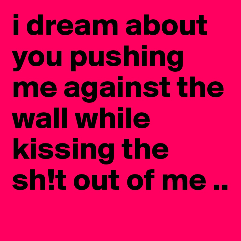 i dream about you pushing me against the wall while kissing the    sh!t out of me ..