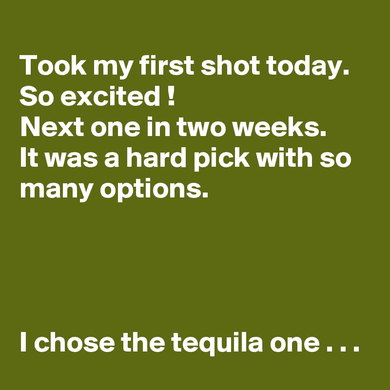 
Took my first shot today.
So excited !
Next one in two weeks.
It was a hard pick with so many options.




I chose the tequila one . . .