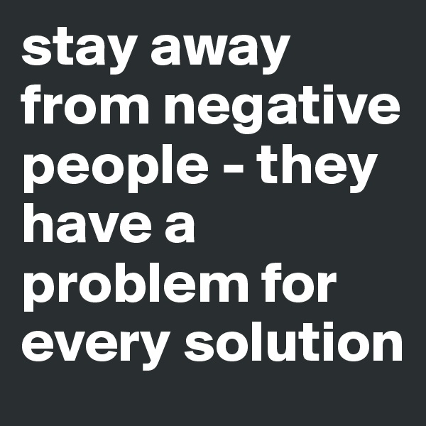 stay away from negative people - they have a problem for every solution