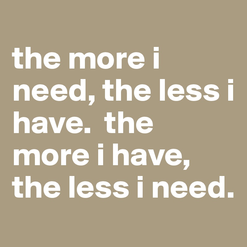 
the more i need, the less i have.  the more i have, the less i need.