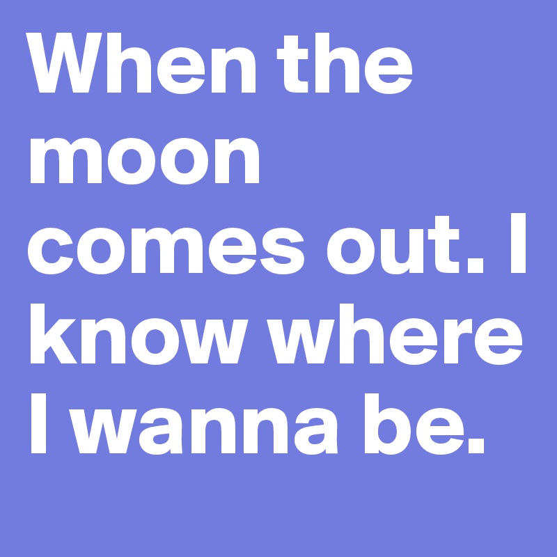 When the moon comes out. I know where I wanna be.