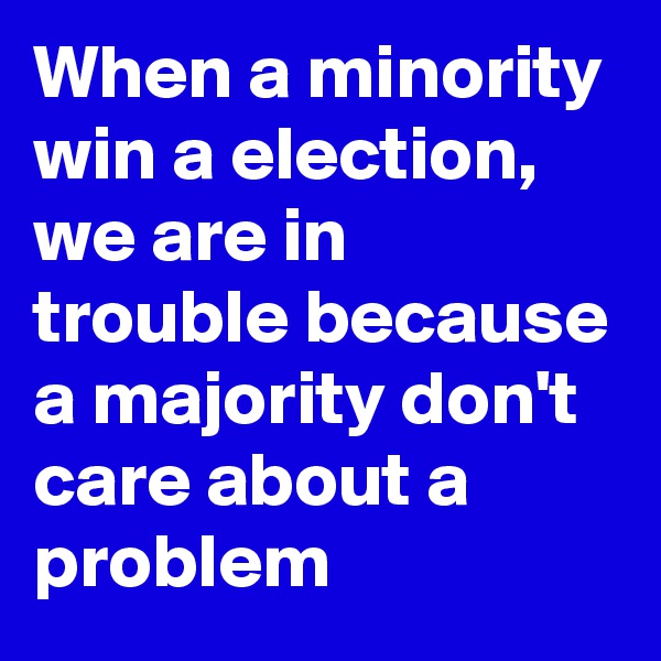 When a minority win a election,  we are in trouble because a majority don't care about a problem 