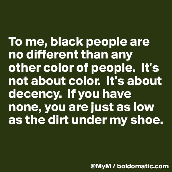 

To me, black people are no different than any other color of people.  It's not about color.  It's about decency.  If you have none, you are just as low as the dirt under my shoe.

