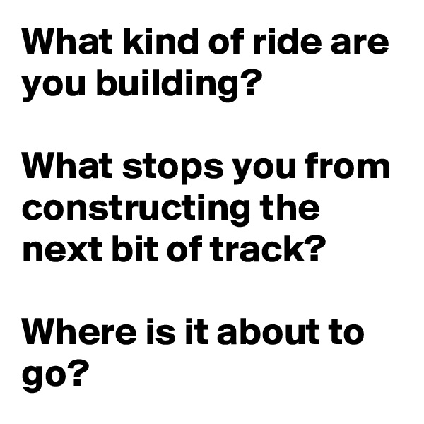 What kind of ride are you building?

What stops you from constructing the next bit of track?

Where is it about to go?