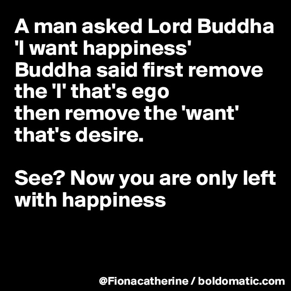 A man asked Lord Buddha 'I want happiness' 
Buddha said first remove the 'I' that's ego
then remove the 'want'
that's desire.

See? Now you are only left with happiness


