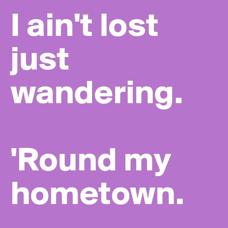 I ain't lost just wandering. 

'Round my hometown. 