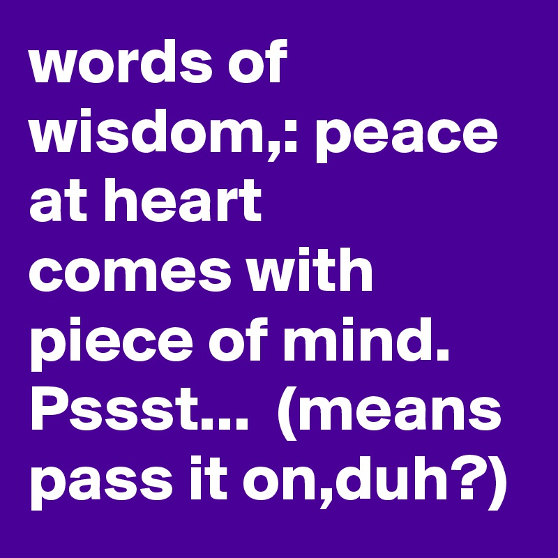 words of wisdom,: peace at heart
comes with piece of mind.
Pssst...  (means pass it on,duh?) 