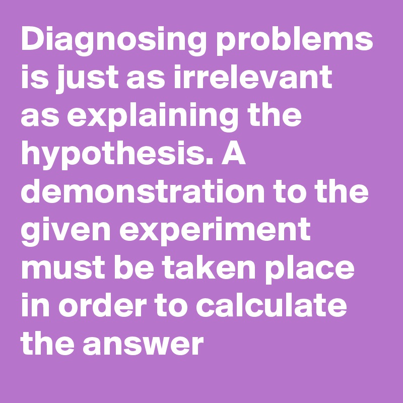 Diagnosing problems is just as irrelevant as explaining the hypothesis. A demonstration to the given experiment must be taken place in order to calculate the answer