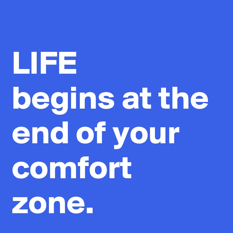 
LIFE
begins at the end of your comfort zone.
