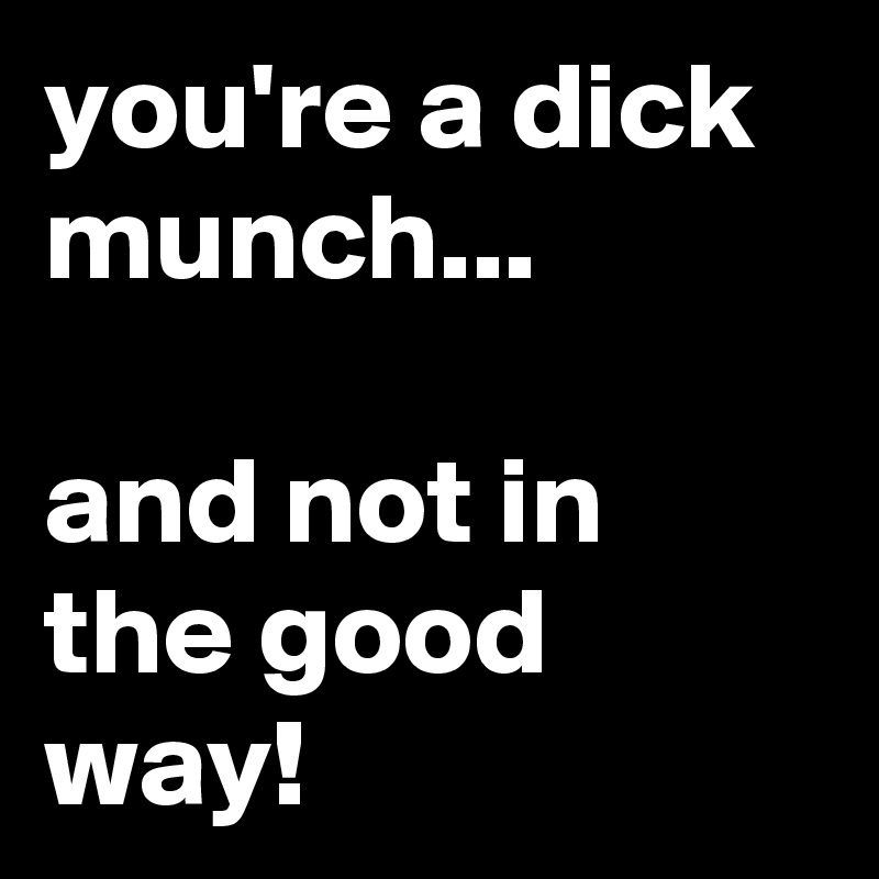 you're a dick munch...

and not in the good way!