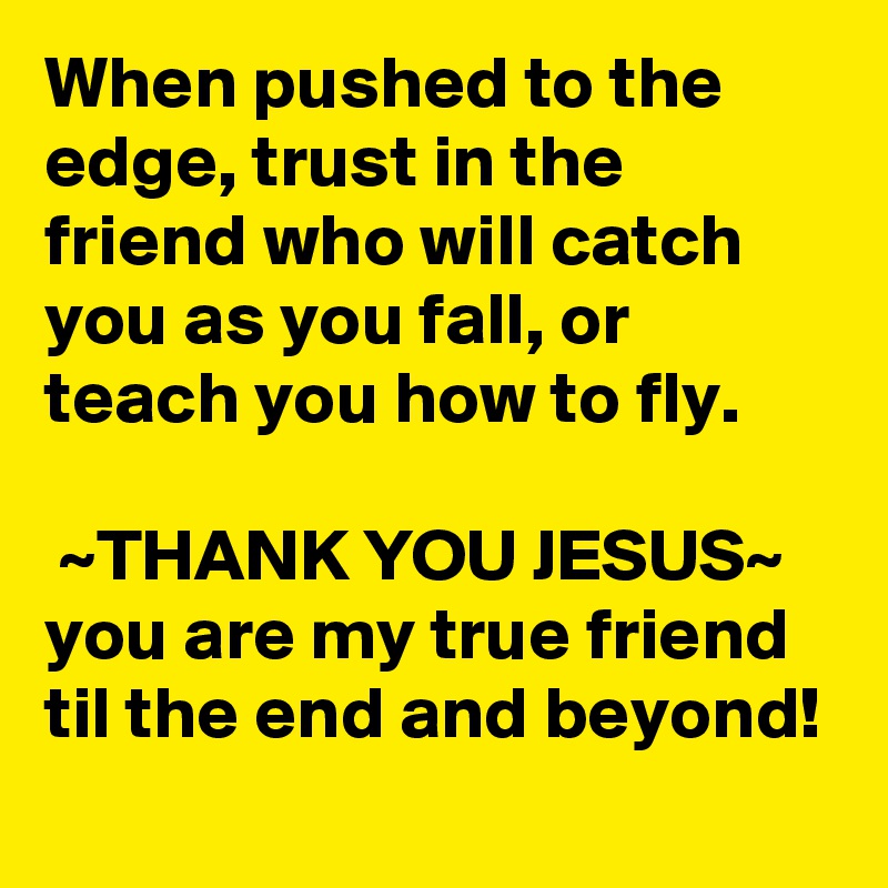 When pushed to the edge, trust in the friend who will catch you as you fall, or teach you how to fly.

 ~THANK YOU JESUS~
you are my true friend til the end and beyond! 