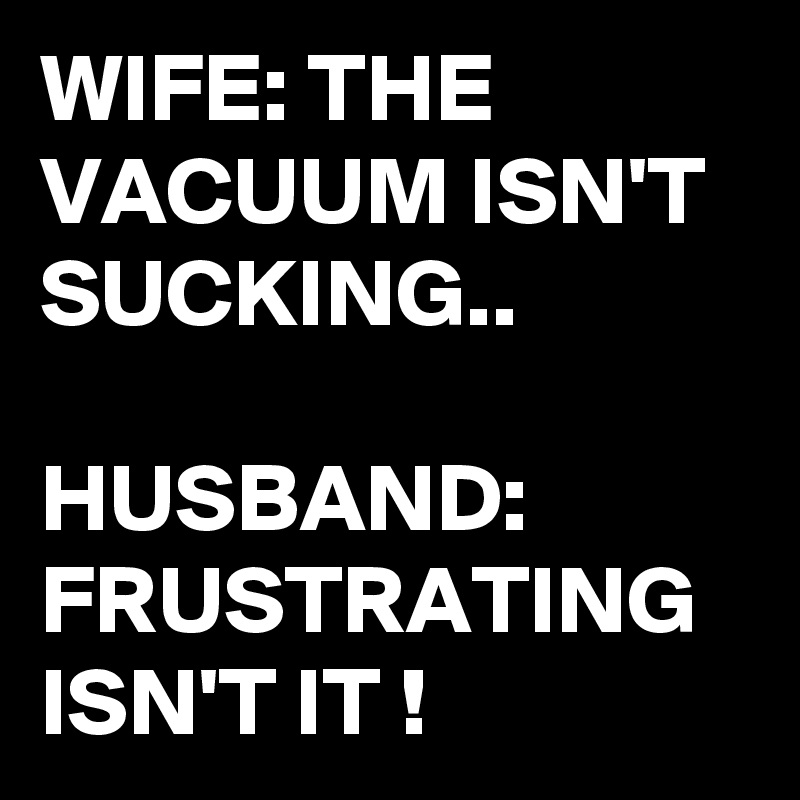 WIFE: THE VACUUM ISN'T SUCKING..

HUSBAND: FRUSTRATING ISN'T IT ! 