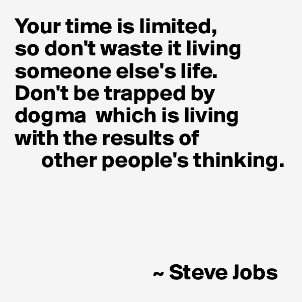 Your time is limited, 
so don't waste it living someone else's life. 
Don't be trapped by dogma  which is living with the results of
      other people's thinking.




                               ~ Steve Jobs