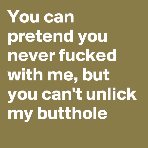 You can pretend you never fucked with me, but you can't unlick my butthole