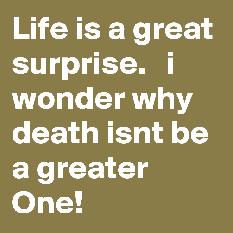 Life is a great surprise.   i wonder why death isnt be a greater One!
