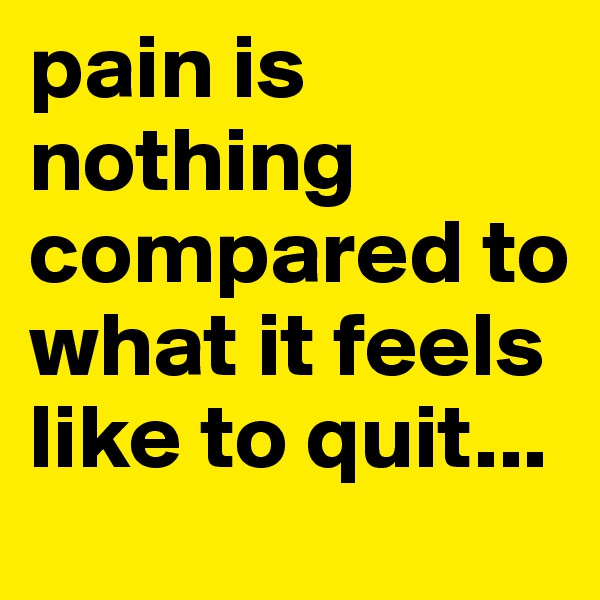 pain is nothing compared to what it feels like to quit...