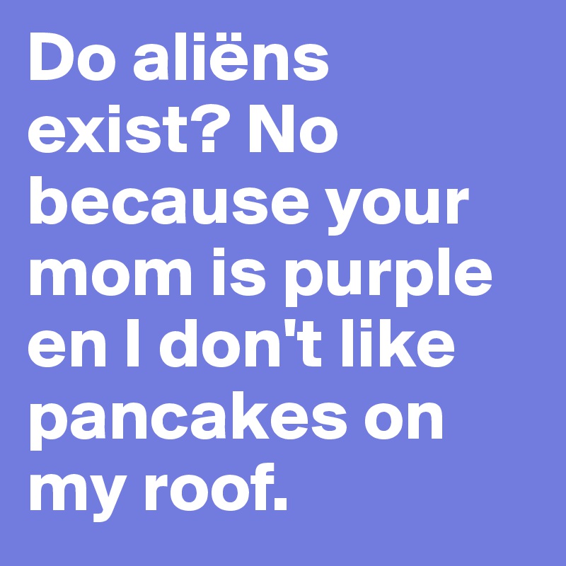 Do aliëns exist? No because your mom is purple en I don't like pancakes on my roof. 
