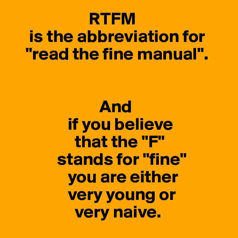                       RTFM
     is the abbreviation for
    "read the fine manual".


                         And
                if you believe
                  that the "F"
             stands for "fine"
                you are either
                very young or
                  very naive.