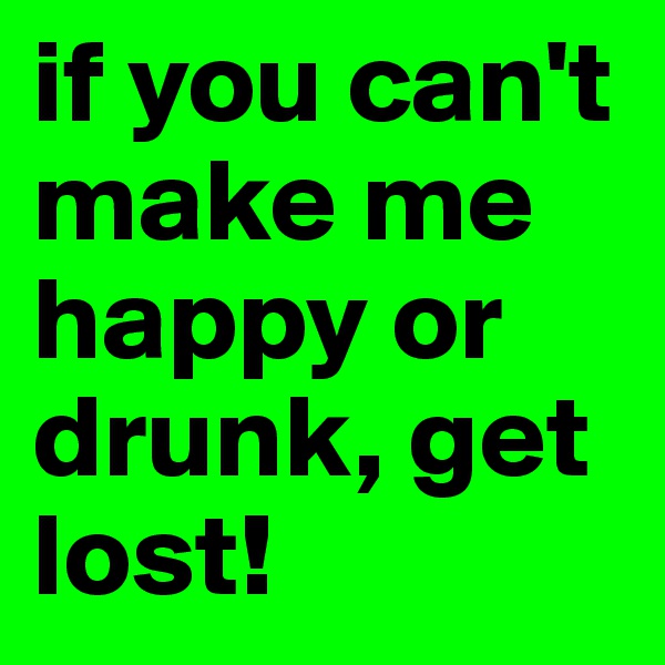 if you can't make me happy or drunk, get lost!