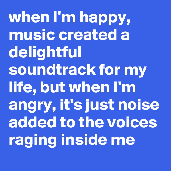 when I'm happy, music created a delightful soundtrack for my life, but when I'm angry, it's just noise added to the voices raging inside me