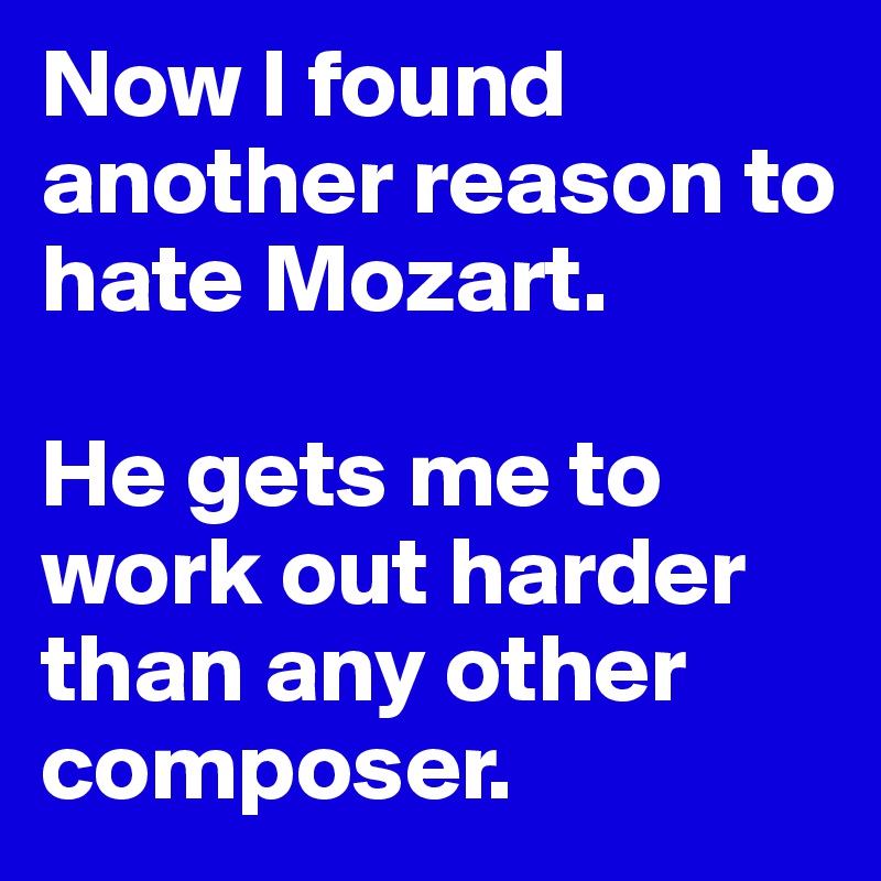 Now I found another reason to hate Mozart. 

He gets me to work out harder than any other composer. 