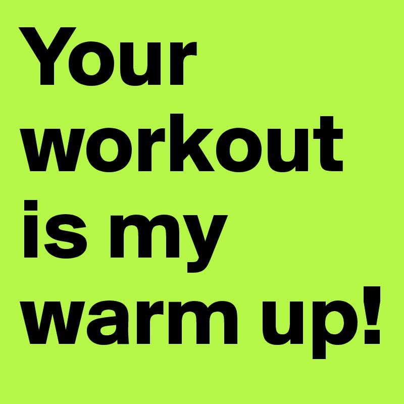 Your workout is my warm up!