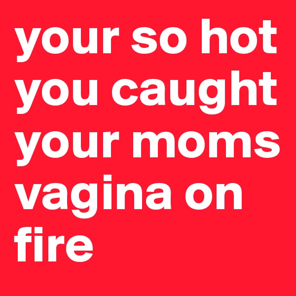 your so hot you caught your moms vagina on fire 