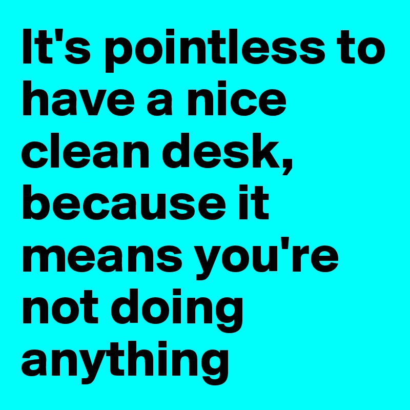 It's pointless to have a nice clean desk, because it means you're not doing anything