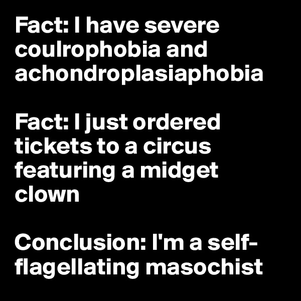 Fact: I have severe coulrophobia and achondroplasiaphobia

Fact: I just ordered tickets to a circus featuring a midget clown 

Conclusion: I'm a self-flagellating masochist 